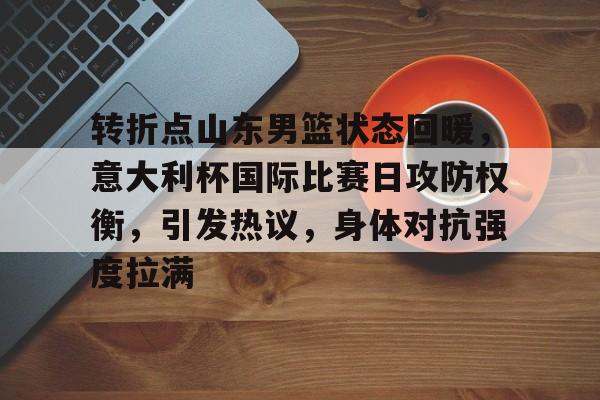 MK体育入口-关于转折点山东男篮状态回暖，意大利杯国际比赛日攻防权衡，引发热议，身体对抗强度拉满的信息